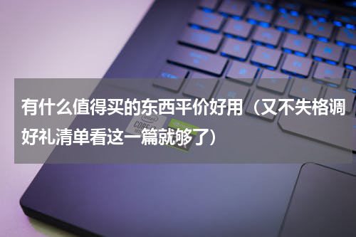 有什么值得买的东西平价好用（又不失格调好礼清单看这一篇就够了）