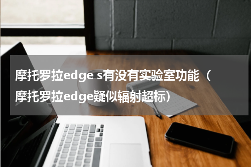 摩托罗拉edge s有没有实验室功能（摩托罗拉edge疑似辐射超标）