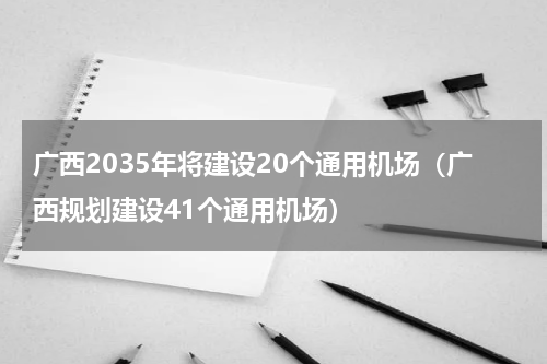 广西2035年将建设20个通用机场（广西规划建设41个通用机场）