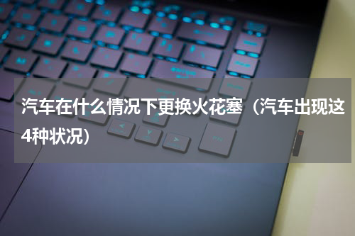 汽车在什么情况下更换火花塞（汽车出现这4种状况）