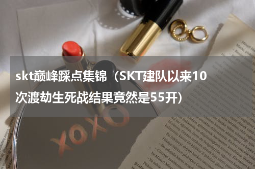 skt巅峰踩点集锦（SKT建队以来10次渡劫生死战结果竟然是55开）