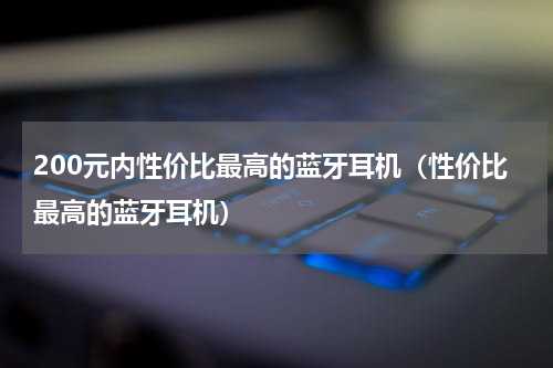 200元内性价比最高的蓝牙耳机（性价比最高的蓝牙耳机）