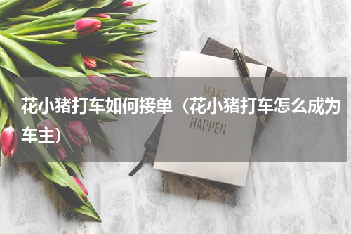 花小猪打车如何接单（花小猪打车怎么成为车主）
