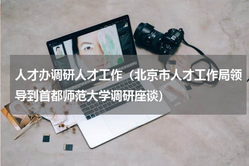 人才办调研人才工作（北京市人才工作局领导到首都师范大学调研座谈）