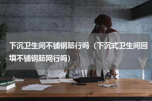 下沉卫生间不铺钢筋行吗（下沉式卫生间回填不铺钢筋网行吗）