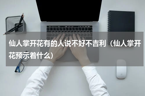 仙人掌开花有的人说不好不吉利（仙人掌开花预示着什么）
