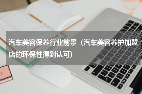 汽车美容保养行业前景（汽车美容养护加盟店的环保性得到认可）