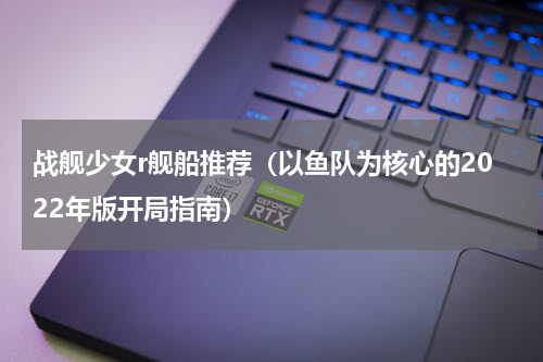 战舰少女r舰船推荐（以鱼队为核心的2022年版开局指南）