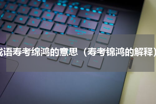 成语寿考绵鸿的意思（寿考锦鸿的解释）