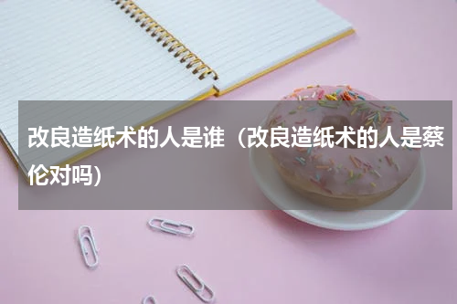 改良造纸术的人是谁（改良造纸术的人是蔡伦对吗）