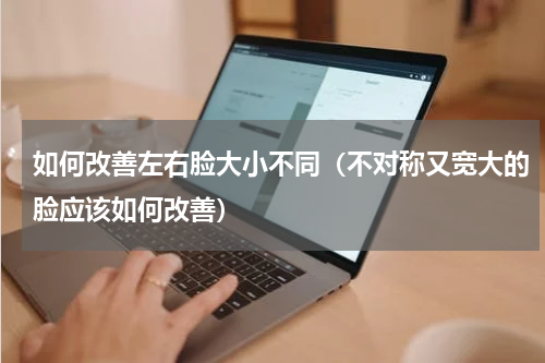 如何改善左右脸大小不同（不对称又宽大的脸应该如何改善）
