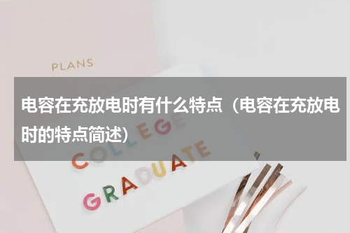 电容在充放电时有什么特点（电容在充放电时的特点简述）