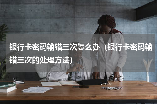 银行卡密码输错三次怎么办（银行卡密码输错三次的处理方法）