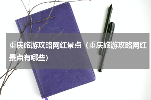 重庆旅游攻略网红景点（重庆旅游攻略网红景点有哪些）
