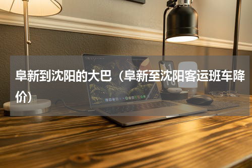 阜新到沈阳的大巴（阜新至沈阳客运班车降价）
