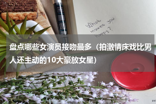 盘点哪些女演员接吻最多（拍激情床戏比男人还主动的10大豪放女星）