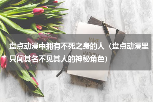 盘点动漫中拥有不死之身的人（盘点动漫里只闻其名不见其人的神秘角色）