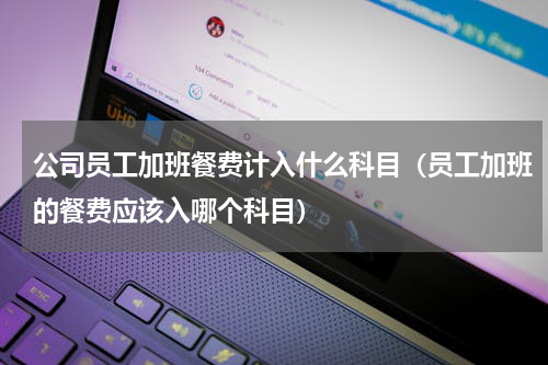 公司员工加班餐费计入什么科目（员工加班的餐费应该入哪个科目）