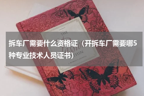 拆车厂需要什么资格证（开拆车厂需要哪5种专业技术人员证书）