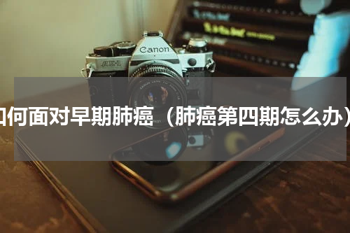 如何面对早期肺癌（肺癌第四期怎么办）