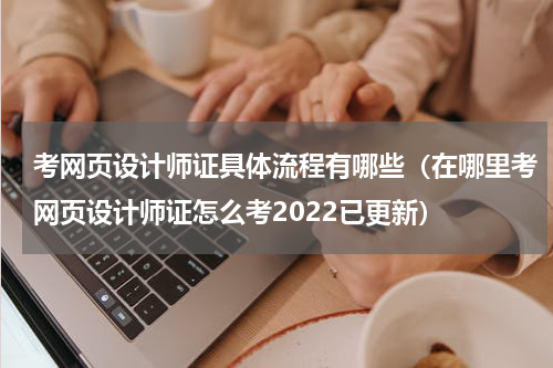 考网页设计师证具体流程有哪些（在哪里考网页设计师证怎么考2022已更新）