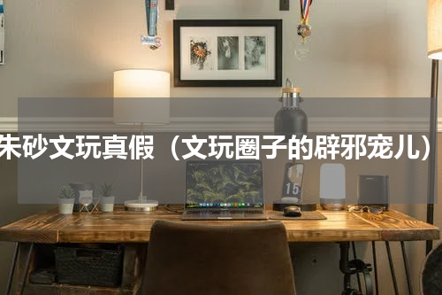 朱砂文玩真假（文玩圈子的辟邪宠儿）