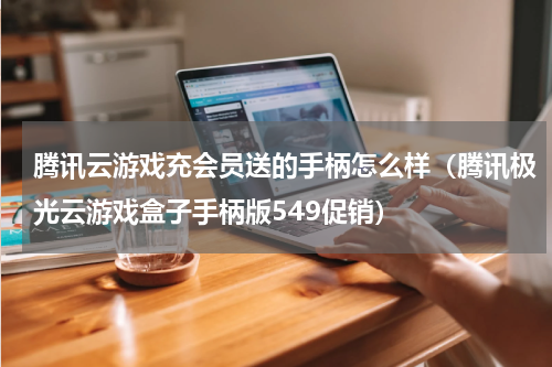 腾讯云游戏充会员送的手柄怎么样（腾讯极光云游戏盒子手柄版549促销）