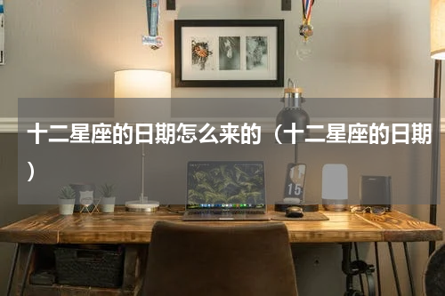 十二星座的日期怎么来的（十二星座的日期）