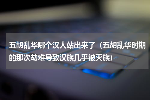 五胡乱华哪个汉人站出来了（五胡乱华时期的那次劫难导致汉族几乎被灭族）