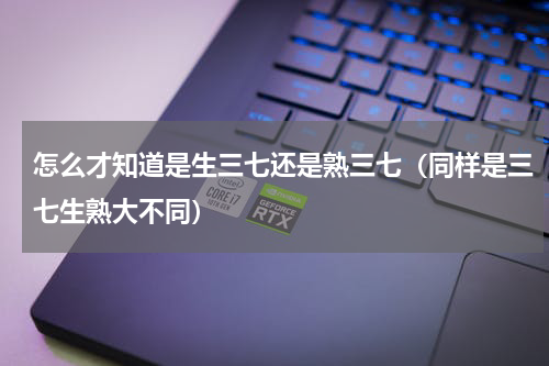 怎么才知道是生三七还是熟三七（同样是三七生熟大不同）