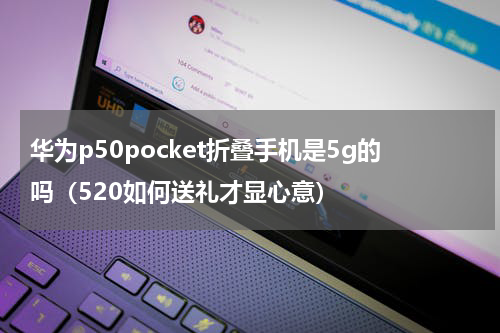 华为p50pocket折叠手机是5g的吗（520如何送礼才显心意）