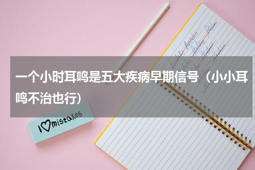 一个小时耳鸣是五大疾病早期信号（小小耳鸣不治也行）