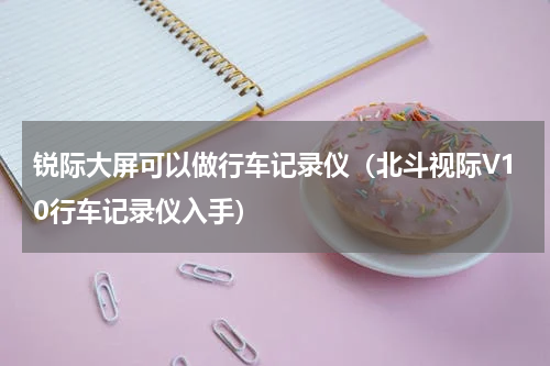 锐际大屏可以做行车记录仪（北斗视际V10行车记录仪入手）