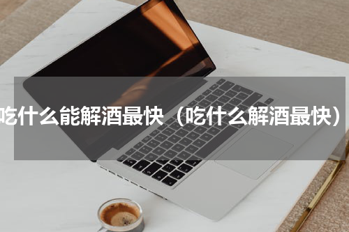 吃什么能解酒最快（吃什么解酒最快）