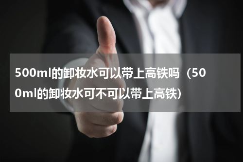 500ml的卸妆水可以带上高铁吗（500ml的卸妆水可不可以带上高铁）
