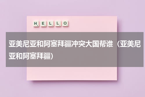亚美尼亚和阿塞拜疆冲突大国帮谁（亚美尼亚和阿塞拜疆）