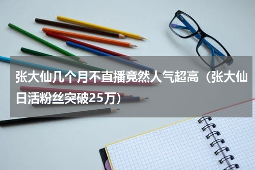 张大仙几个月不直播竟然人气超高（张大仙日活粉丝突破25万）