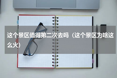 这个景区值得第二次去吗（这个景区为啥这么火）