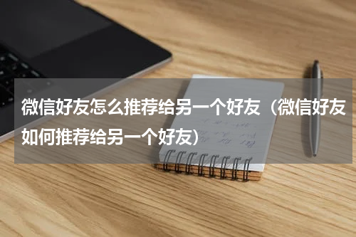 微信好友怎么推荐给另一个好友（微信好友如何推荐给另一个好友）