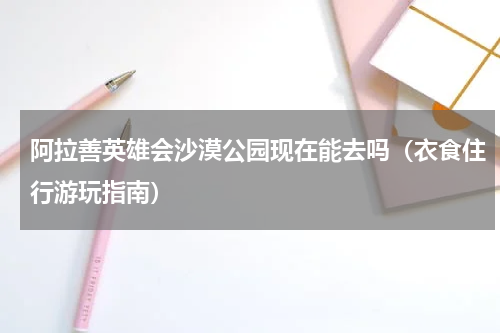 阿拉善英雄会沙漠公园现在能去吗（衣食住行游玩指南）