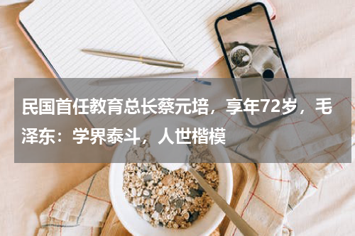 民国首任教育总长蔡元培，享年72岁，毛泽东：学界泰斗，人世楷模