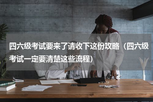 四六级考试要来了请收下这份攻略（四六级考试一定要清楚这些流程）