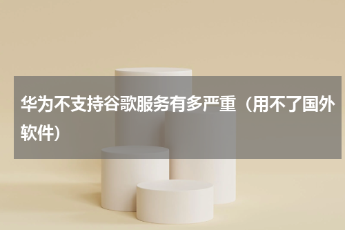 华为不支持谷歌服务有多严重（用不了国外软件）