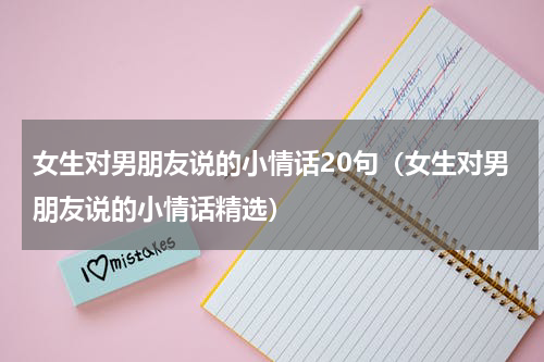 女生对男朋友说的小情话20句（女生对男朋友说的小情话精选）