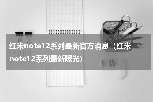 红米note12系列最新官方消息（红米note12系列最新曝光）