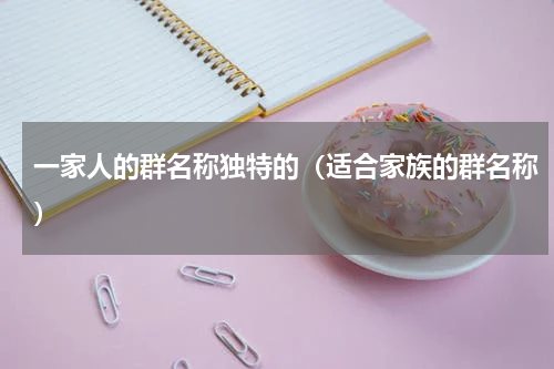一家人的群名称独特的（适合家族的群名称）