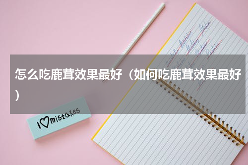 怎么吃鹿茸效果最好（如何吃鹿茸效果最好）
