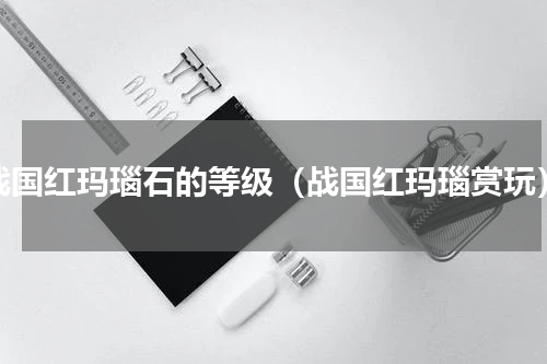 战国红玛瑙石的等级（战国红玛瑙赏玩）