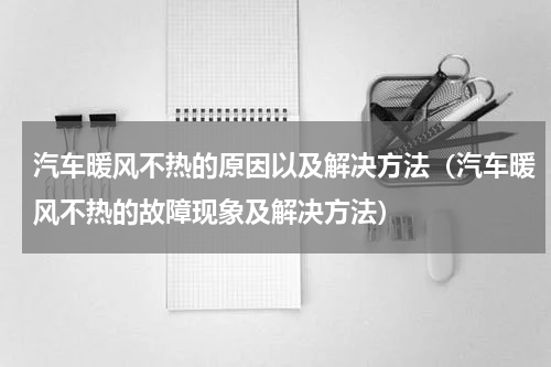 汽车暖风不热的原因以及解决方法（汽车暖风不热的故障现象及解决方法）