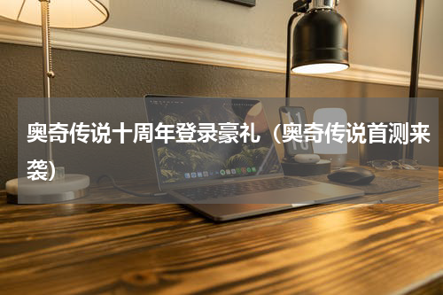 奥奇传说十周年登录豪礼（奥奇传说首测来袭）